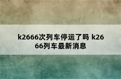 k2666次列车停运了吗 k2666列车最新消息